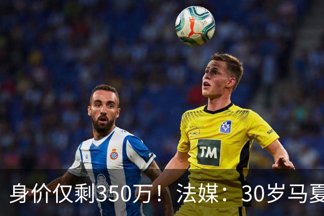 身价仅剩350万！法媒：30岁马夏尔被墨超队解约 他仍相信能踢法甲